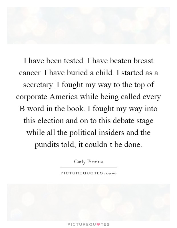 I have been tested. I have beaten breast cancer. I have buried a child. I started as a secretary. I fought my way to the top of corporate America while being called every B word in the book. I fought my way into this election and on to this debate stage while all the political insiders and the pundits told, it couldn't be done. Picture Quote #1