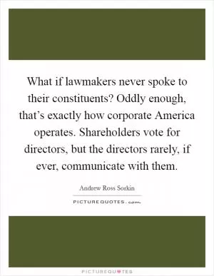What if lawmakers never spoke to their constituents? Oddly enough, that’s exactly how corporate America operates. Shareholders vote for directors, but the directors rarely, if ever, communicate with them Picture Quote #1
