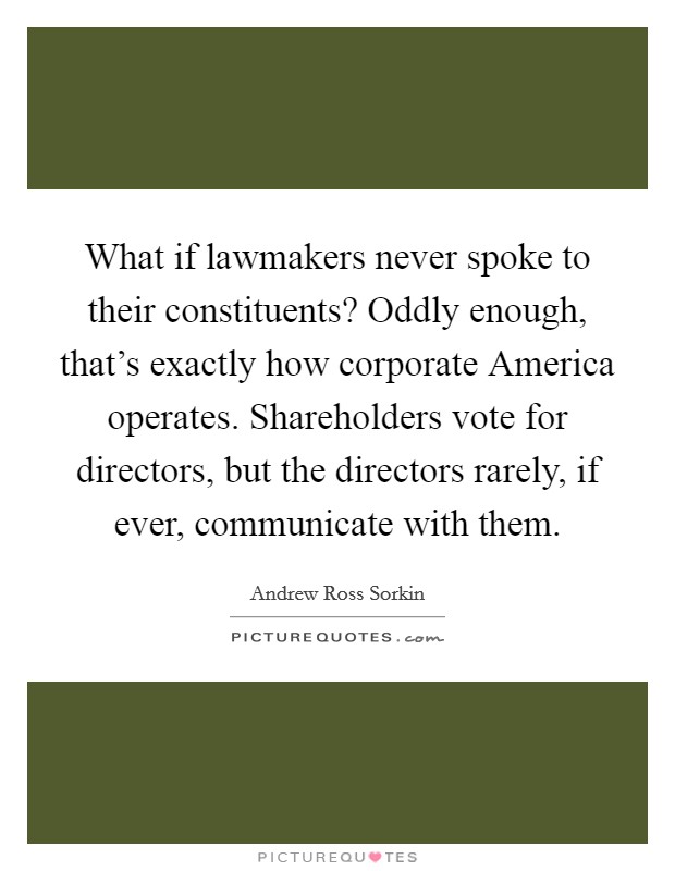 What if lawmakers never spoke to their constituents? Oddly enough, that's exactly how corporate America operates. Shareholders vote for directors, but the directors rarely, if ever, communicate with them. Picture Quote #1