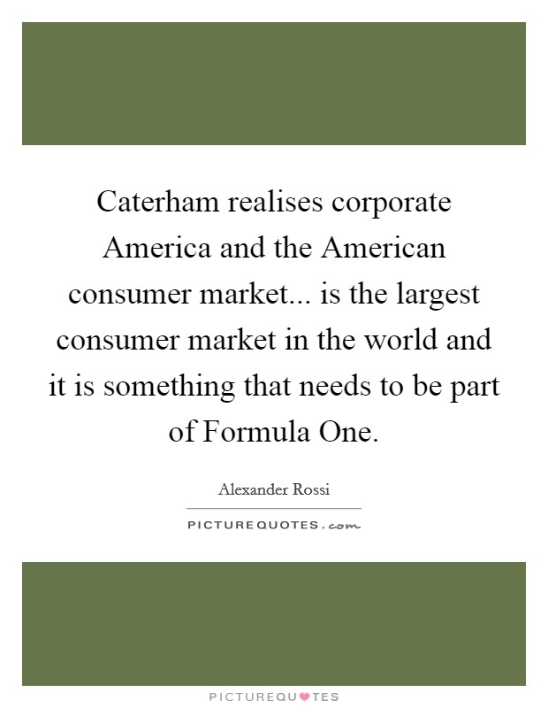 Caterham realises corporate America and the American consumer market... is the largest consumer market in the world and it is something that needs to be part of Formula One. Picture Quote #1