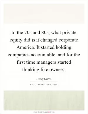 In the  70s and  80s, what private equity did is it changed corporate America. It started holding companies accountable, and for the first time managers started thinking like owners Picture Quote #1