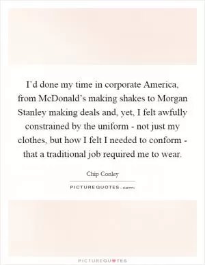 I’d done my time in corporate America, from McDonald’s making shakes to Morgan Stanley making deals and, yet, I felt awfully constrained by the uniform - not just my clothes, but how I felt I needed to conform - that a traditional job required me to wear Picture Quote #1