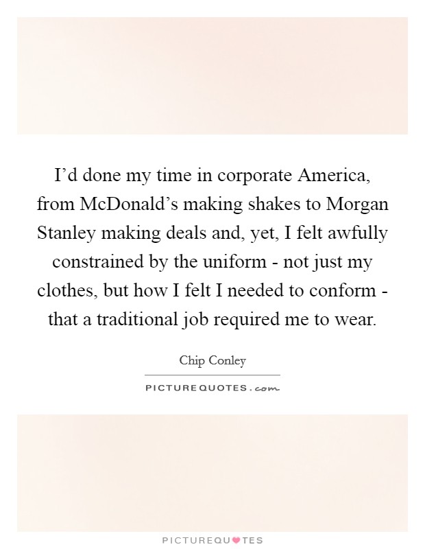 I'd done my time in corporate America, from McDonald's making shakes to Morgan Stanley making deals and, yet, I felt awfully constrained by the uniform - not just my clothes, but how I felt I needed to conform - that a traditional job required me to wear. Picture Quote #1