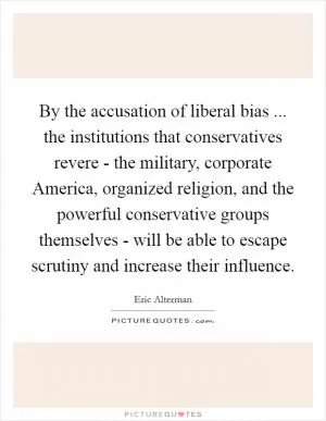 By the accusation of liberal bias ... the institutions that conservatives revere - the military, corporate America, organized religion, and the powerful conservative groups themselves - will be able to escape scrutiny and increase their influence Picture Quote #1