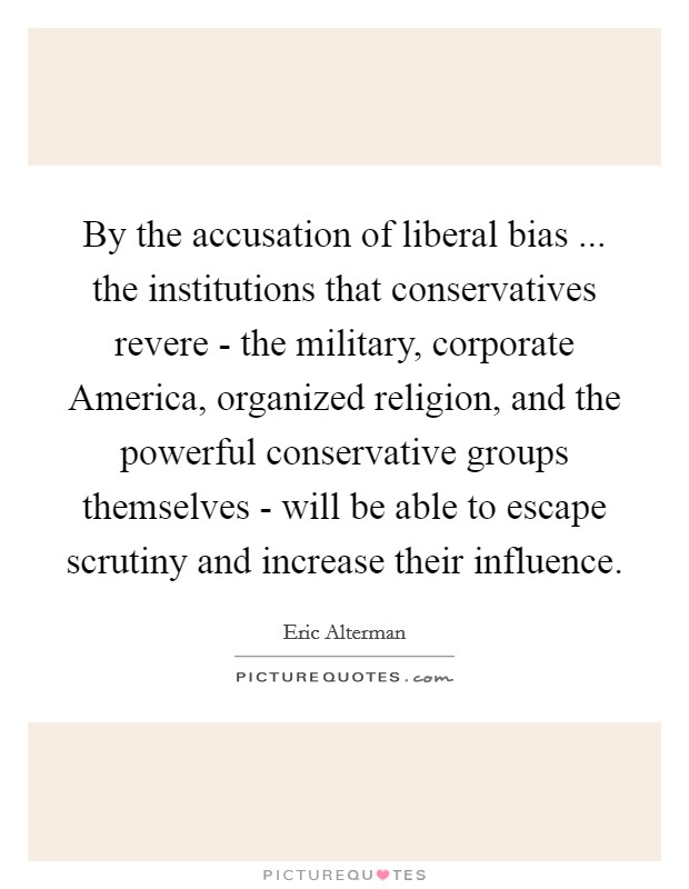 By the accusation of liberal bias ... the institutions that conservatives revere - the military, corporate America, organized religion, and the powerful conservative groups themselves - will be able to escape scrutiny and increase their influence. Picture Quote #1