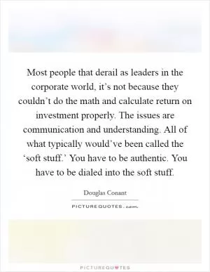 Most people that derail as leaders in the corporate world, it’s not because they couldn’t do the math and calculate return on investment properly. The issues are communication and understanding. All of what typically would’ve been called the ‘soft stuff.’ You have to be authentic. You have to be dialed into the soft stuff Picture Quote #1