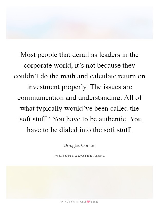 Most people that derail as leaders in the corporate world, it's not because they couldn't do the math and calculate return on investment properly. The issues are communication and understanding. All of what typically would've been called the ‘soft stuff.' You have to be authentic. You have to be dialed into the soft stuff. Picture Quote #1