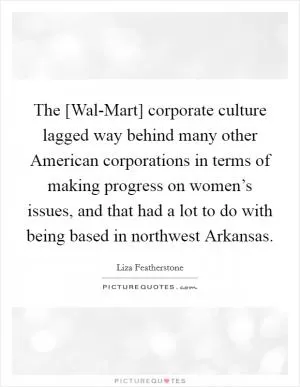 The [Wal-Mart] corporate culture lagged way behind many other American corporations in terms of making progress on women’s issues, and that had a lot to do with being based in northwest Arkansas Picture Quote #1