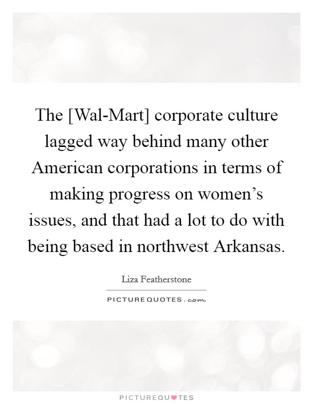The [Wal-Mart] corporate culture lagged way behind many other American corporations in terms of making progress on women's issues, and that had a lot to do with being based in northwest Arkansas. Picture Quote #1