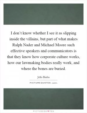 I don’t know whether I see it as slipping inside the villains, but part of what makes Ralph Nader and Michael Moore such effective speakers and communicators is that they know how corporate culture works, how our lawmaking bodies really work, and where the bones are buried Picture Quote #1