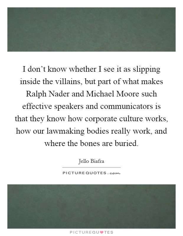 I don't know whether I see it as slipping inside the villains, but part of what makes Ralph Nader and Michael Moore such effective speakers and communicators is that they know how corporate culture works, how our lawmaking bodies really work, and where the bones are buried. Picture Quote #1