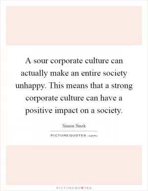 A sour corporate culture can actually make an entire society unhappy. This means that a strong corporate culture can have a positive impact on a society Picture Quote #1