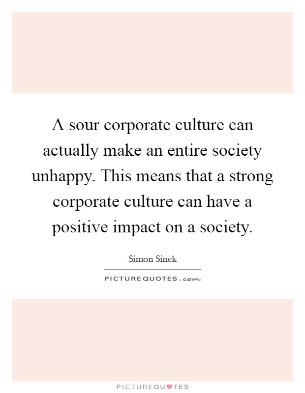A sour corporate culture can actually make an entire society unhappy. This means that a strong corporate culture can have a positive impact on a society. Picture Quote #1