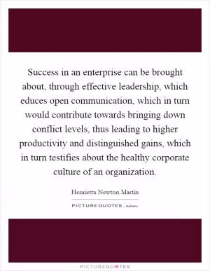 Success in an enterprise can be brought about, through effective leadership, which educes open communication, which in turn would contribute towards bringing down conflict levels, thus leading to higher productivity and distinguished gains, which in turn testifies about the healthy corporate culture of an organization Picture Quote #1
