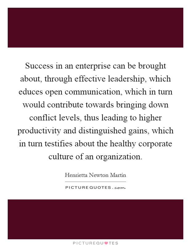 Success in an enterprise can be brought about, through effective leadership, which educes open communication, which in turn would contribute towards bringing down conflict levels, thus leading to higher productivity and distinguished gains, which in turn testifies about the healthy corporate culture of an organization. Picture Quote #1