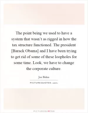 The point being we used to have a system that wasn’t as rigged in how the tax structure functioned. The president [Barack Obama] and I have been trying to get rid of some of these loopholes for some time. Look, we have to change the corporate culture Picture Quote #1