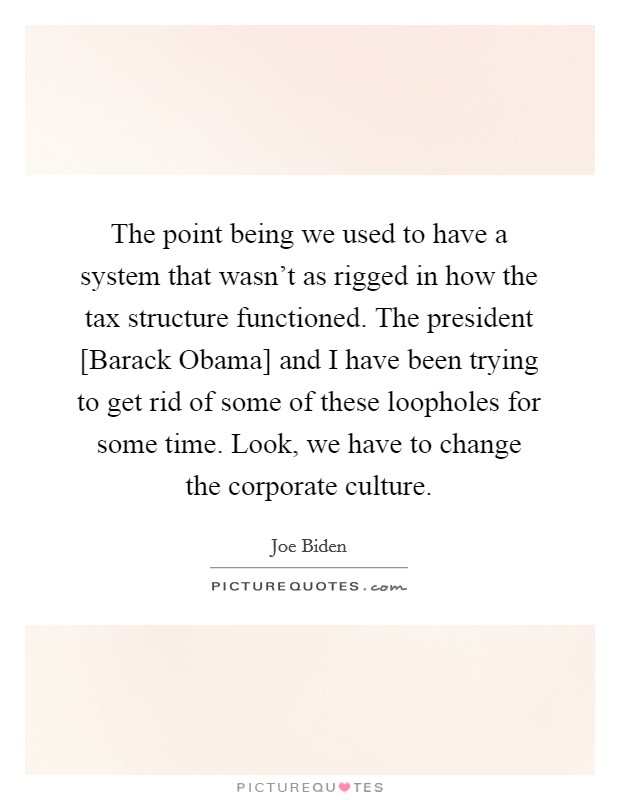 The point being we used to have a system that wasn't as rigged in how the tax structure functioned. The president [Barack Obama] and I have been trying to get rid of some of these loopholes for some time. Look, we have to change the corporate culture. Picture Quote #1