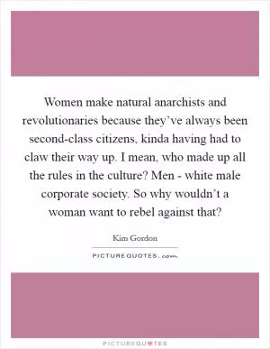 Women make natural anarchists and revolutionaries because they’ve always been second-class citizens, kinda having had to claw their way up. I mean, who made up all the rules in the culture? Men - white male corporate society. So why wouldn’t a woman want to rebel against that? Picture Quote #1