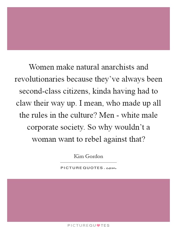 Women make natural anarchists and revolutionaries because they've always been second-class citizens, kinda having had to claw their way up. I mean, who made up all the rules in the culture? Men - white male corporate society. So why wouldn't a woman want to rebel against that? Picture Quote #1