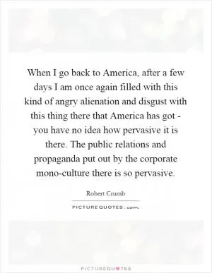 When I go back to America, after a few days I am once again filled with this kind of angry alienation and disgust with this thing there that America has got - you have no idea how pervasive it is there. The public relations and propaganda put out by the corporate mono-culture there is so pervasive Picture Quote #1