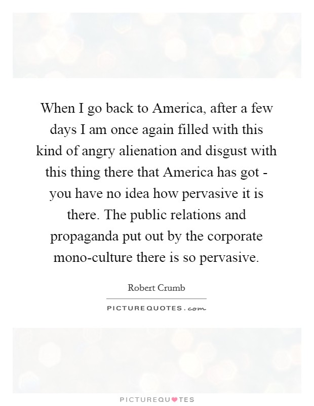 When I go back to America, after a few days I am once again filled with this kind of angry alienation and disgust with this thing there that America has got - you have no idea how pervasive it is there. The public relations and propaganda put out by the corporate mono-culture there is so pervasive. Picture Quote #1