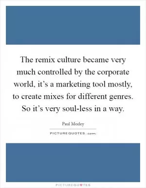 The remix culture became very much controlled by the corporate world, it’s a marketing tool mostly, to create mixes for different genres. So it’s very soul-less in a way Picture Quote #1