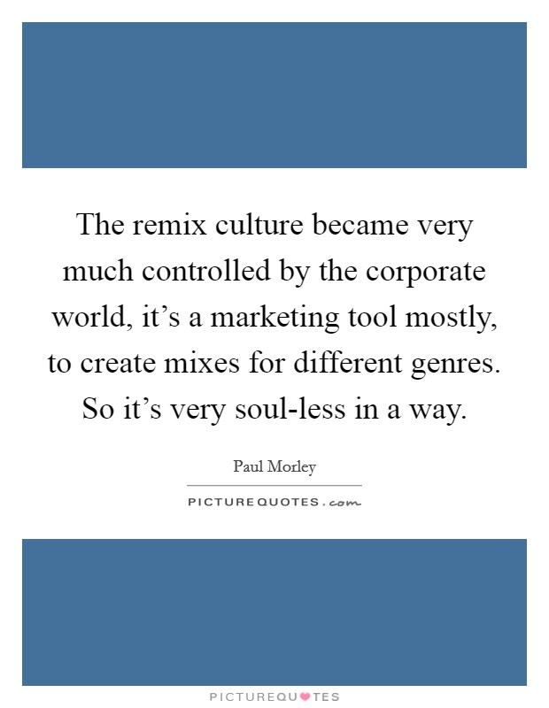 The remix culture became very much controlled by the corporate world, it's a marketing tool mostly, to create mixes for different genres. So it's very soul-less in a way. Picture Quote #1