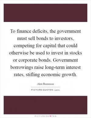 To finance deficits, the government must sell bonds to investors, competing for capital that could otherwise be used to invest in stocks or corporate bonds. Government borrowings raise long-term interest rates, stifling economic growth Picture Quote #1