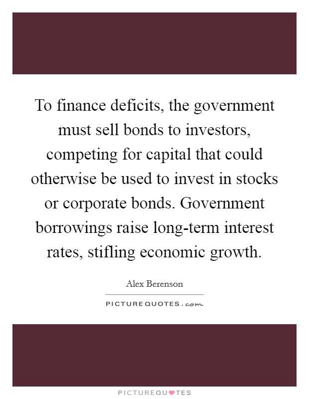 To finance deficits, the government must sell bonds to investors, competing for capital that could otherwise be used to invest in stocks or corporate bonds. Government borrowings raise long-term interest rates, stifling economic growth. Picture Quote #1