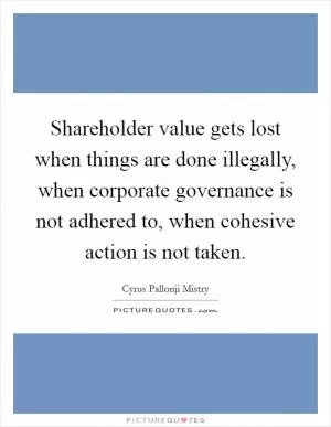 Shareholder value gets lost when things are done illegally, when corporate governance is not adhered to, when cohesive action is not taken Picture Quote #1
