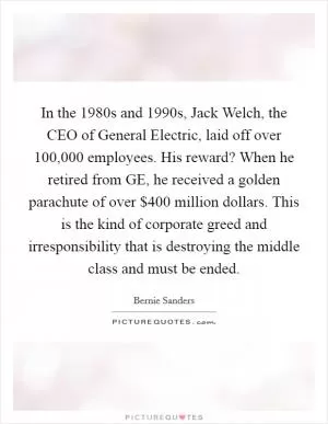 In the 1980s and 1990s, Jack Welch, the CEO of General Electric, laid off over 100,000 employees. His reward? When he retired from GE, he received a golden parachute of over $400 million dollars. This is the kind of corporate greed and irresponsibility that is destroying the middle class and must be ended Picture Quote #1
