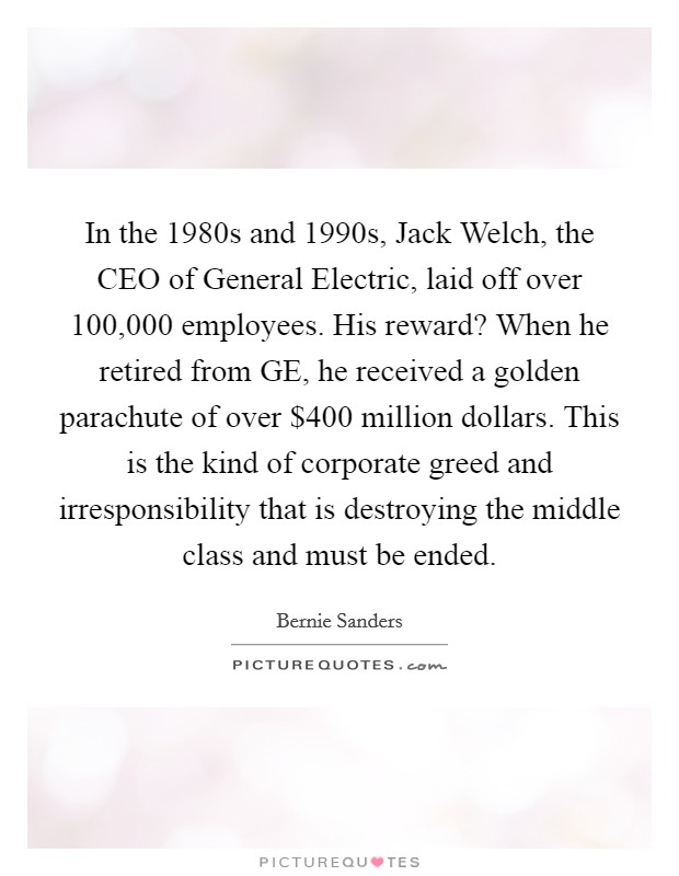 In the 1980s and 1990s, Jack Welch, the CEO of General Electric, laid off over 100,000 employees. His reward? When he retired from GE, he received a golden parachute of over $400 million dollars. This is the kind of corporate greed and irresponsibility that is destroying the middle class and must be ended. Picture Quote #1