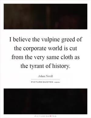 I believe the vulpine greed of the corporate world is cut from the very same cloth as the tyrant of history Picture Quote #1