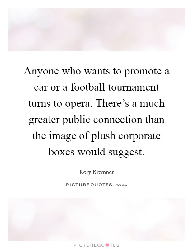 Anyone who wants to promote a car or a football tournament turns to opera. There's a much greater public connection than the image of plush corporate boxes would suggest. Picture Quote #1