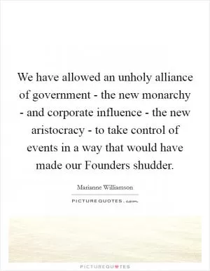 We have allowed an unholy alliance of government - the new monarchy - and corporate influence - the new aristocracy - to take control of events in a way that would have made our Founders shudder Picture Quote #1