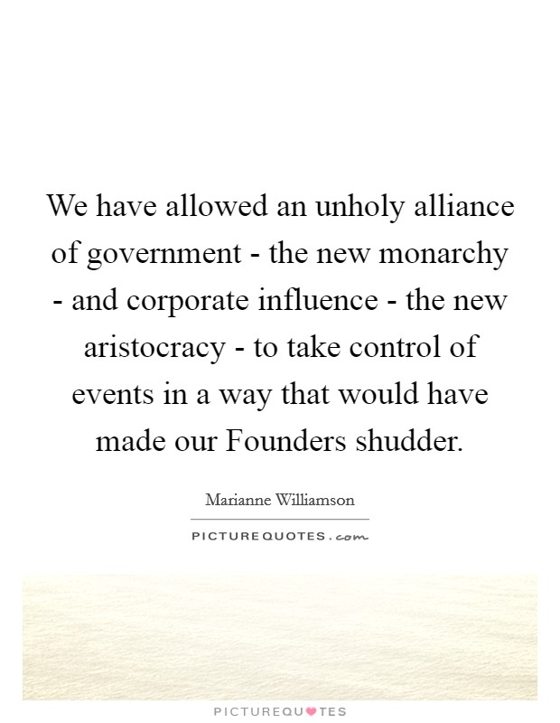 We have allowed an unholy alliance of government - the new monarchy - and corporate influence - the new aristocracy - to take control of events in a way that would have made our Founders shudder. Picture Quote #1