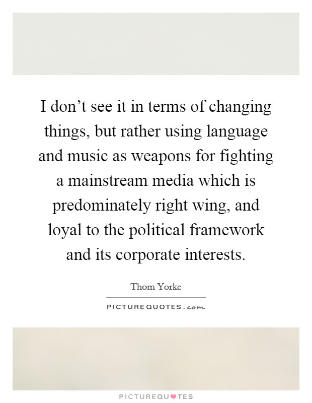 I don't see it in terms of changing things, but rather using language and music as weapons for fighting a mainstream media which is predominately right wing, and loyal to the political framework and its corporate interests. Picture Quote #1