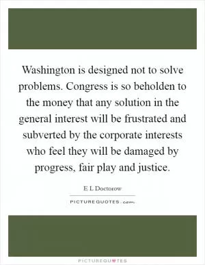 Washington is designed not to solve problems. Congress is so beholden to the money that any solution in the general interest will be frustrated and subverted by the corporate interests who feel they will be damaged by progress, fair play and justice Picture Quote #1