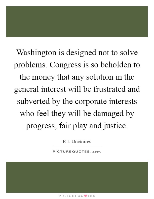 Washington is designed not to solve problems. Congress is so beholden to the money that any solution in the general interest will be frustrated and subverted by the corporate interests who feel they will be damaged by progress, fair play and justice. Picture Quote #1