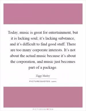 Today, music is great for entertainment, but it is lacking soul; it’s lacking substance, and it’s difficult to find good stuff. There are too many corporate interests. It’s not about the actual music because it’s about the corporation, and music just becomes part of a package Picture Quote #1