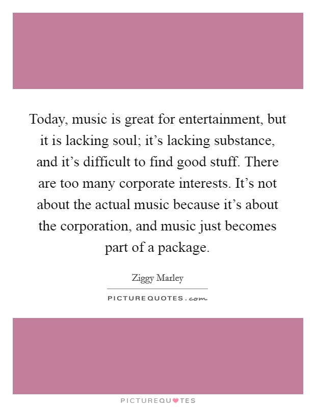 Today, music is great for entertainment, but it is lacking soul; it's lacking substance, and it's difficult to find good stuff. There are too many corporate interests. It's not about the actual music because it's about the corporation, and music just becomes part of a package. Picture Quote #1