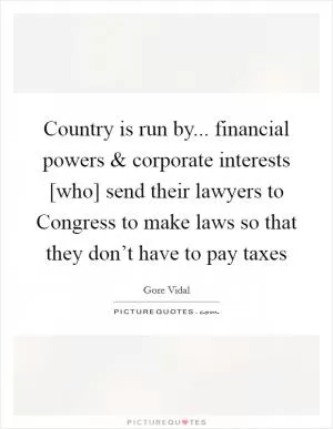 Country is run by... financial powers and corporate interests [who] send their lawyers to Congress to make laws so that they don’t have to pay taxes Picture Quote #1