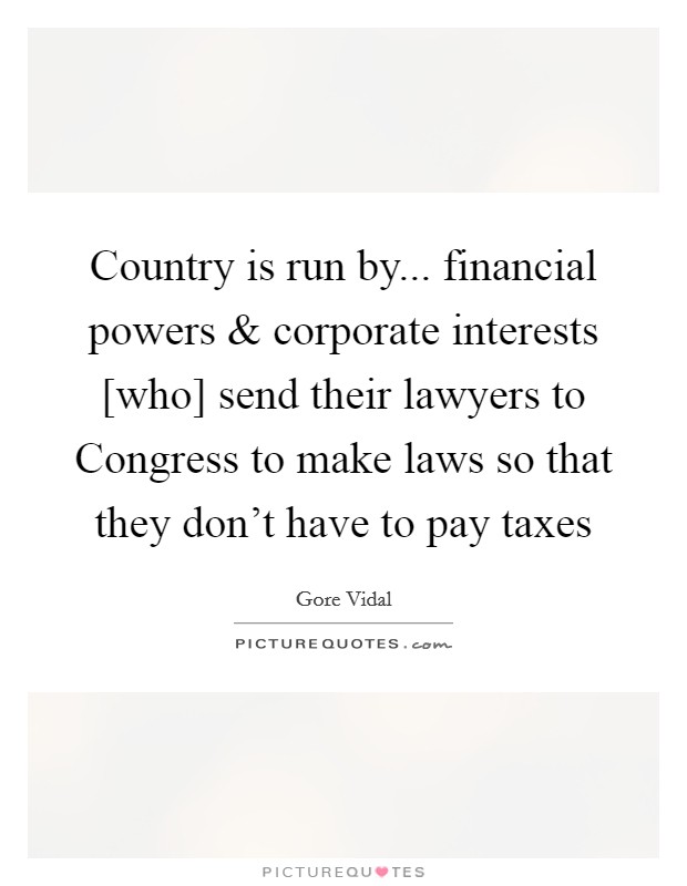 Country is run by... financial powers and corporate interests [who] send their lawyers to Congress to make laws so that they don't have to pay taxes Picture Quote #1