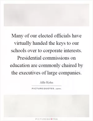Many of our elected officials have virtually handed the keys to our schools over to corporate interests. Presidential commissions on education are commonly chaired by the executives of large companies Picture Quote #1