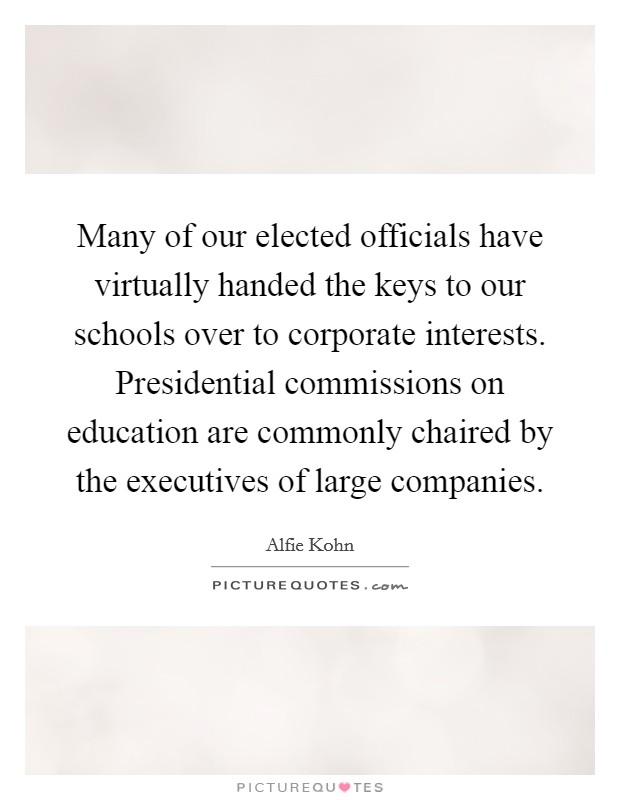 Many of our elected officials have virtually handed the keys to our schools over to corporate interests. Presidential commissions on education are commonly chaired by the executives of large companies. Picture Quote #1