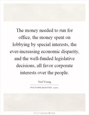 The money needed to run for office, the money spent on lobbying by special interests, the ever-increasing economic disparity, and the well-funded legislative decisions, all favor corporate interests over the people Picture Quote #1