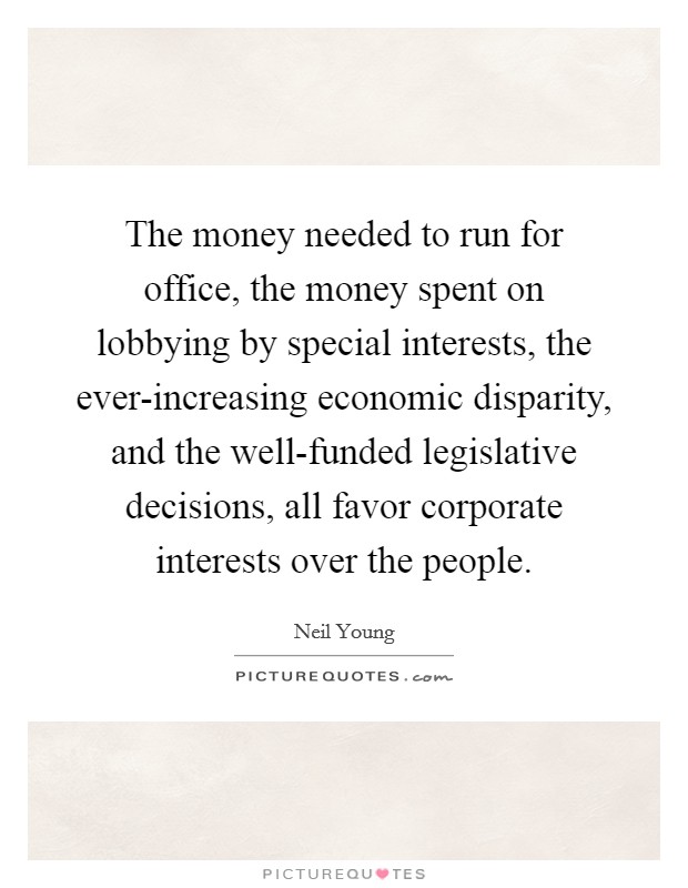 The money needed to run for office, the money spent on lobbying by special interests, the ever-increasing economic disparity, and the well-funded legislative decisions, all favor corporate interests over the people. Picture Quote #1