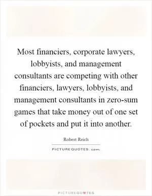 Most financiers, corporate lawyers, lobbyists, and management consultants are competing with other financiers, lawyers, lobbyists, and management consultants in zero-sum games that take money out of one set of pockets and put it into another Picture Quote #1