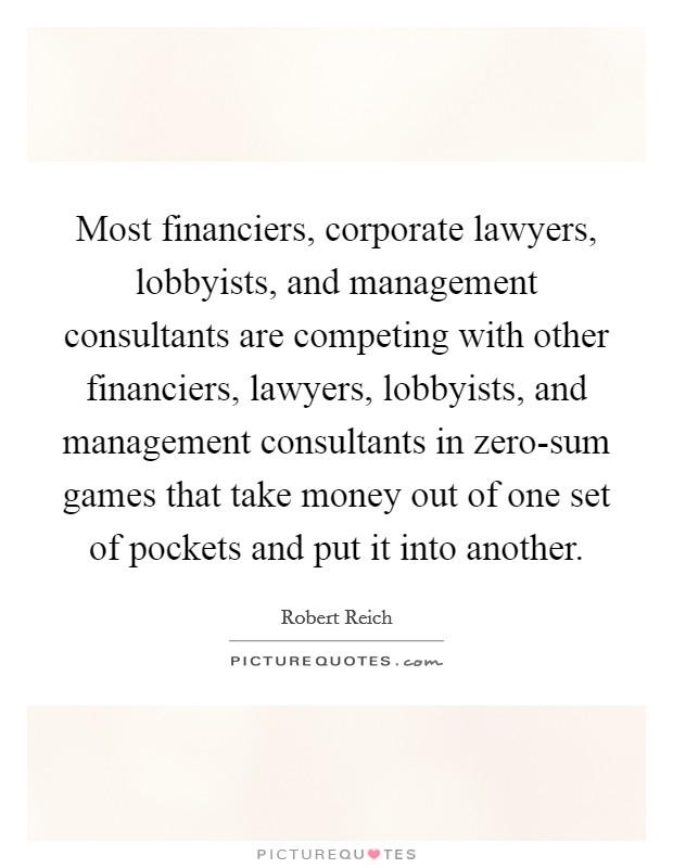 Most financiers, corporate lawyers, lobbyists, and management consultants are competing with other financiers, lawyers, lobbyists, and management consultants in zero-sum games that take money out of one set of pockets and put it into another. Picture Quote #1