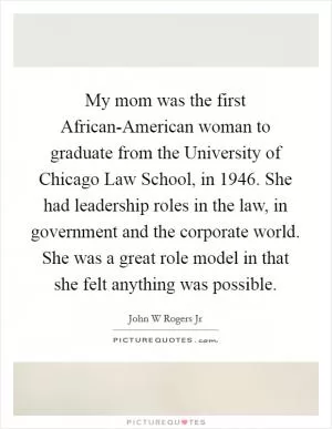 My mom was the first African-American woman to graduate from the University of Chicago Law School, in 1946. She had leadership roles in the law, in government and the corporate world. She was a great role model in that she felt anything was possible Picture Quote #1